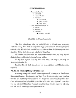 112
Hình VIII.10. Ví dụ về danh sách
Như được minh họa ở trên, các bullet hiển thị kế bên các mục trong một
danh sách không được đánh số cung cấp một gợi ý về danh sách mà chúng thuộc về
danh sách đó. Nếu một danh sách không được đánh số được đặt bên trong một danh
sách khác thì hai danh sách có các kiểu bullet khác nhau.
Để đặt một mục danh sách bên trong một danh sách khác, bật sáng mục và
click nút Increase Ident (trên thanh công cụ) hai lần.
Để đẩy một mục ra khỏi một danh sách khác, bật sáng nó và nhấp nút
Decrease Indent hai lần.
Ta có thể đặt một danh sách vào sâu bên trong một danh sách khác bao nhiêu
cấp tùy ý.
VIII.2.3. Tổ chức một trang với các bảng
Một trong những điều làm bối rối những nhà thiết kế trang Web lần đầu tiên
là trạng thái hay thay đổi của một trang Web. Text, đồ họa và những phần khác hay
thay đổi của một trang Web di chuyển phụ thuộc vào cách chúng được trình bày.
Cùng một trang có thể trông khác nhau đáng kể ở trong hai trình duyệt khác nhau
trên các máy tính khác nhau. Thậm chí nó có thể thay đổi diện mạo trên một máy
tính nếu cửa sổ trình duyệt được định lại kích cỡ.
 