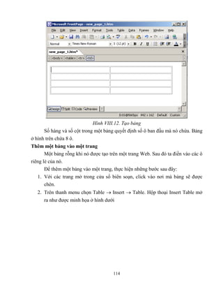 114
Hình VIII.12. Tạo bảng
Số hàng và số cột trong một bảng quyết định số ô ban đầu mà nó chứa. Bảng
ở hình trên chứa 8 ô.
Thêm một bảng vào một trang
Một bảng r ng khi nó được tạo trên một trang Web. Sau đó ta điền vào các ô
riêng lẻ của nó.
Để thêm một bảng vào một trang, thực hiện những bước sau đây:
1. Với các trang mở trong cửa sổ biên soạn, click vào nơi mà bảng sẽ được
chèn.
2. Trên thanh menu chọn Table  Insert  Table. Hộp thoại Insert Table mở
ra như được minh họa ở hình dưới
 