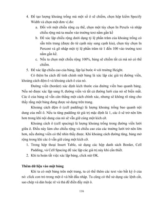 116
4. Để tạo lượng khoảng trống mà một số ô sẽ chiếm, chọn hộp kiểm Specify
Width và chọn một đơn vị đo:
a. Đối với một chiều rộng cụ thể, chọn một tùy chọn In Pexels và nhập
chiều rộng mà ta muốn vào trường text nằm gần kề
b. Để xác lập chiều rộng dưới dạng t lệ phần trăm của khoảng trống có
sẵn trên trang (được đo từ cạnh này sang cạnh kia), chọn tùy chọn In
Percent và gõ nhập một t lệ phần trăm từ 1 đến 100 vào trường text
nằm gần kề.
c. Nếu ta chọn một chiều rộng 100%, bảng sẽ chiếm tất cả mà nó có thể
chiếm.
5. Để xác lập chiều cao của bảng, lặp lại bước 4 với trường Height.
Có thêm ba cách để tinh chỉnh một bảng là xác lập các giá trị đường viền,
khoảng cách đệm ô và khoảng cách ô của nó.
Đường viền (border) xác định kích thước của đường viền bao quanh bảng.
Nếu nó được xác lập sang 0, đường viền và tất cả đường lưới của nó sẽ biến mất.
Các ô của bảng sẽ vẫn căn th ng một cách chính xác, nhưng sẽ không rõ ràng cho
thấy rằng một bảng đang được sử dụng trên trang.
Khoảng cách đệm ô (cell padding) là lượng khoảng trống bao quanh nội
dung của m i ô. Nếu ta tăng padding từ giá trị mặc định là 1, các ô sẽ trở nên lớn
hơn trong khi nội dung của nó sẽ vẫn giữ cùng một kích cỡ.
Khoảng cách ô (cell spacing) là lượng khoảng trống trong đường viền lưới
giữa ô. Điều này làm cho chiều rộng và chiều cao của các trường lưới trở nên lớn
hơn, nếu đường viền có thể nhìn thấy được. Khi khoảng cách đường tăng, bảng mở
rộng trong khi các ô vẫn giữ cùng một kích cỡ.
1. Trong hộp thoại Insert Table, sử dụng các hộp danh sách Border, Cell
Padding, và Cell Spacing để xác lập các giá trị này khi cần thiết.
2. Khi ta hoàn tất việc xác lập bảng, click nút OK.
Thêm dữ liệu vào một bảng
Khi ta có một bảng trên một trang, ta có thể thêm các text vào bất kỳ ô của
nó: click con trỏ trong một ô và bắt đầu nhập. Ta c ng có thể sử dụng các lệnh cắt,
sao ch p và dán hoặc rê và thả để điền đầy một ô.
 