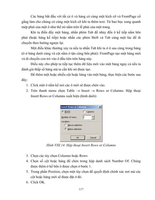117
Các bảng bắt đầu với tất cả ô và hàng có cùng một kích cỡ và FrontPage cố
gắng làm cho chúng có cùng một kích cỡ khi ta thêm text. Từ bao bọc xung quanh
m p phải của một ô như thể nó nằm trên lề phải của một trang.
Khi ta điền đầy một bảng, nhấn phím Tab để nhảy đến ô kế tiếp nằm bên
phải (hoặc hàng kế tiếp) hoặc nhấn các phím Shift và Tab cùng một lúc để di
chuyển theo hướng ngược lại.
Một điều khác thường xảy ra nếu ta nhấn Tab khi ta ở ô sau cùng trong bảng
(ô ở hàng dưới cùng và cột nằm ở tận cùng bên phải): FrontPage tạo một hàng mới
và di chuyển con trỏ vào ô đầu tiên trên hàng này.
Điều này cho ph p ta tiếp tục thêm dữ liệu mới vào một bảng ngay cả nếu ta
đánh giá thấp số hàng mà ta cần khi nó được tạo.
Để thêm một hoặc nhiều cột hoặc hàng vào một bảng, thực hiện các bước sau
đây:
1. Click một ô nằm kề nơi các ô mới sẽ được chèn vào.
2. Trên thanh menu chọn Table  Insert  Rows or Columns. Hộp thoại
Insert Rows or Columns xuất hiện (hình dưới)
Hình VIII.14. Hộp thoại Insert Rows or Columns
3. Chọn các tùy chọn Columns hoặc Rows
4. Chọn số cột hoặc hàng để chèn trong hộp danh sách Number Of. Chúng
được thêm ở kế bên ô được chọn ở bước 1.
5. Trong phần Position, chọn một tùy chọn để quyết định chính xác nơi mà các
cột hoặc hàng mới sẽ được đặt ở đó.
6. Click OK.
 