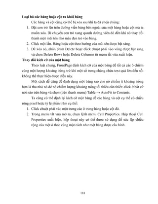 118
Loại bỏ các hàng hoặc cột ra khỏi bảng
Các hàng và cột c ng có thể bị xóa sau khi ta đã chọn chúng:
1. Đặt con trỏ lên trên đường viền bảng bên ngoài của một hàng hoặc cột mà ta
muốn xóa. Di chuyển con trỏ xung quanh đường viền đó đến khi nó thay đổi
thành một m i tên nhỏ màu đen trỏ vào bảng.
2. Click một lần. Hàng hoặc cột theo hướng của m i tên được bật sáng.
3. Để xóa nó, nhấn phím Delete hoặc click chuột phải vào vùng được bật sáng
và chọn Delete Rows hoặc Delete Columns từ menu tắt vừa xuất hiện.
Thay đổi kích cỡ của một bảng
Theo luật chung, FrontPage định kích cỡ của một bảng để tất cả các ô chiếm
cùng một lượng khoảng trống trừ khi một số trong chúng chứa text quá lớn đến n i
không thể thực hiện được điều này.
Một cách dễ dàng để định dạng một bảng sao cho nó chiếm ít khoảng trống
hơn là thu nhỏ nó để nó chiếm lượng khoảng trống tối thiểu cần thiết: click ở bất cứ
nơi nào trên bảng và chọn (trên thanh menu) Table  AutoFit to Contents.
Ta c ng có thể định lại kích cỡ một bảng để các hàng và cột cụ thể có chiều
rộng pixel hoặc t lệ phần trăm cụ thể:
1. Click chuột phải vào một trong các ô trong hàng hoặc cột đó.
2. Trong menu tắt vừa mở ra, chọn lệnh menu Cell Properties. Hộp thoại Cell
Properties xuất hiện, hộp thoại này có thể được sử dụng để xác lập chiều
rộng của một ô theo cùng một cách như một bảng được cấu hình.
 