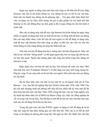 11
Ngày nay người ta dùng máy tính như một công cụ rất hữu ích để truy nhập
Internet, chủ yếu là tìm kiếm thông tin. Các thông tin này có thể là các văn bản,
hình ảnh âm thanh hay thông tin đa phương tiện… Với giao diện thân thiện bởi
việc sử dụng các ký hiệu, biểu tượng rất gợi tả gần giống với các hình ảnh đời
thường và chỉ cần những thao tác đơn giản ta đã có ngay thông tin cần tìm kiếm ở
trước mặt.
Nhu cầu sử dụng máy tính để truy cập Internet tìm kiếm thông tin ngày càng
nhiều và người sử dụng máy tính có trình độ tin học và tiếng Anh để hiểu các thông
báo của máy khác nhau. Làm thế nào để mọi người có thể dễ dàng sử dụng máy
tính để truy cập Internet như một công cụ phục vụ đắc lực cho việc tra cứu tìm
kiếm thông tin trên mạng thông tin rộng lớn nhất toàn cục.
Việc này trở nên dễ dàng hơn bởi ý tưởng siêu văn bản (Hypertext). Siêu văn
bản là các văn bản “thông minh” có thể giúp người đọc tìm và cung cấp cho họ các
tài liệu liên quan. Người đọc không phải mất công tìm kiếm trong kho thông tin
Internet vô tận.
Khái niệm siêu văn bản do nhà tin học Ted Nelson đề xuất vào năm 1965
như một ước mơ (“Computer Dreams”) về khả năng của máy tính trong tương lai.
Ông hy vọng về các máy tính có trí tuệ như con người, biết cách truy tìm các thông
tin cần thiết.
Dự án thực hiện siêu văn bản là của một kỹ sư trẻ người Anh tên là Tim
Berners – Lee. Sau khi tốt nghiệp Đại học Oxfort (Anh) năm 1976, năm 1980 Tim
đã viết một chương trình mô phỏng mối liên kết hai chiều bất kỳ trên một đồ thị
như kiểu liên kết siêu văn bản. Năm 1989, trong khi làm việc tại Viện nghiên cứu
kỹ thuật hạt nhân châu Âu (CERN) tại Berne (Thụy sỹ), thấy các đồng nghiệp rất
vất vả trong việc tra tài liệu, Tim đã đưa ra một đề án lưu trữ siêu văn bản trên máy
tính sao cho dễ dàng tìm kiếm tài liệu hơn.
Trong thế giới siêu văn bản WWW, người sử dụng có thể dễ dàng đi từ tài
liệu này sang tài liệu khác thông qua các mối liên kết. Như vậy ta có thể du lịch
trong xa lộ thông tin phong phú trong khi vẫn ngồi tại nhà. Kỹ thuật siêu văn bản
 