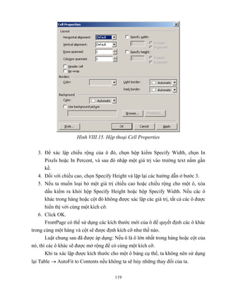 119
Hình VIII.15. Hộp thoại Cell Properties
3. Để xác lập chiều rộng của ô đó, chọn hộp kiểm Specify Width, chọn In
Pixels hoặc In Percent, và sau đó nhập một giá trị vào trường text nằm gần
kề.
4. Đối với chiều cao, chọn Specify Height và lặp lại các hướng dẫn ở bước 3.
5. Nếu ta muốn loại bỏ một giá trị chiều cao hoặc chiều rộng cho một ô, xóa
dấu kiểm ra khỏi hộp Specify Height hoặc hộp Specify Width. Nếu các ô
khác trong hàng hoặc cột đó không được xác lập các giá trị, tất cả các ô được
hiển thị với cùng một kích cỡ.
6. Click OK.
FrontPage có thể sử dụng các kích thước mới của ô để quyết định các ô khác
trong cùng một hàng và cột sẽ được định kích cỡ như thế nào.
Luật chung sau đã được áp dụng: Nếu ô là ô lớn nhất trong hàng hoặc cột của
nó, thì các ô khác sẽ được mở rộng để có cùng một kích cỡ.
Khi ta xác lập được kích thước cho một ô bảng cụ thể, ta không nên sử dụng
lại Table  AutoFit to Contents nếu không ta sẽ hủy những thay đổi của ta.
 