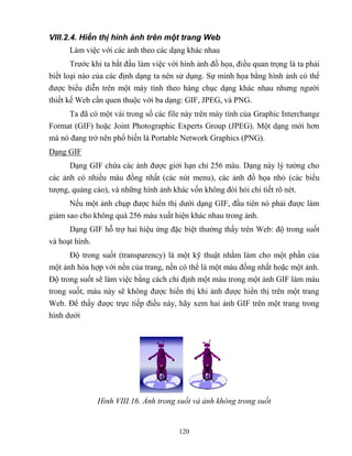 120
VIII.2.4. Hiển thị hình ảnh trên một trang Web
Làm việc với các ảnh theo các dạng khác nhau
Trước khi ta bắt đầu làm việc với hình ảnh đồ họa, điều quan trọng là ta phải
biết loại nào của các định dạng ta nên sử dụng. Sự minh họa bằng hình ảnh có thể
được biểu diễn trên một máy tính theo hàng chục dạng khác nhau nhưng người
thiết kế Web cần quen thuộc với ba dạng: GIF, JPEG, và PNG.
Ta đã có một vài trong số các file này trên máy tính của Graphic Interchange
Format (GIF) hoặc Joint Photographic Experts Group (JPEG). Một dạng mới hơn
mà nó đang trở nên phổ biến là Portable Network Graphics (PNG).
Dạng GIF
Dạng GIF chứa các ảnh được giới hạn chỉ 256 màu. Dạng này lý tưởng cho
các ảnh có nhiều màu đồng nhất (các nút menu), các ảnh đồ họa nhỏ (các biểu
tượng, quảng cáo), và những hình ảnh khác vốn không đ i hỏi chi tiết rõ n t.
Nếu một ảnh chụp được hiển thị dưới dạng GIF, đầu tiên nó phải được làm
giảm sao cho không quá 256 màu xuất hiện khác nhau trong ảnh.
Dạng GIF h trợ hai hiệu ứng đặc biệt thường thấy trên Web: độ trong suốt
và hoạt hình.
Độ trong suốt (transparency) là một kỹ thuật nhằm làm cho một phần của
một ảnh h a hợp với nền của trang, nền có thể là một màu đồng nhất hoặc một ảnh.
Độ trong suốt sẽ làm việc bằng cách chỉ định một màu trong một ảnh GIF làm màu
trong suốt, màu này sẽ không được hiển thị khi ảnh được hiển thị trên một trang
Web. Để thấy được trực tiếp điều này, hãy xem hai ảnh GIF trên một trang trong
hình dưới
Hình VIII.16. Ảnh trong suốt và ảnh không trong suốt
 