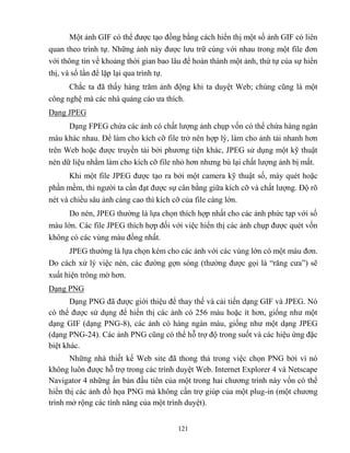 121
Một ảnh GIF có thể được tạo đồng bằng cách hiển thị một số ảnh GIF có liên
quan theo trình tự. Những ảnh này được lưu trữ cùng với nhau trong một file đơn
với thông tin về khoảng thời gian bao lâu để hoàn thành một ảnh, thứ tự của sự hiển
thị, và số lần để lặp lại qua trình tự.
Chắc ta đã thấy hàng trăm ảnh động khi ta duyệt Web; chúng c ng là một
công nghệ mà các nhà quảng cáo ưa thích.
Dạng JPEG
Dạng FPEG chứa các ảnh có chất lượng ảnh chụp vốn có thể chứa hàng ngàn
màu khác nhau. Để làm cho kích cỡ file trở nên hợp lý, làm cho ảnh tải nhanh hơn
trên Web hoặc được truyền tải bởi phương tiện khác, JPEG sử dụng một kỹ thuật
n n dữ liệu nhằm làm cho kích cỡ file nhỏ hơn nhưng bù lại chất lượng ảnh bị mất.
Khi một file JPEG được tạo ra bởi một camera kỹ thuật số, máy qu t hoặc
phần mềm, thì người ta cần đạt được sự cân bằng giữa kích cỡ và chất lượng. Độ rõ
n t và chiều sâu ảnh càng cao thì kích cỡ của file càng lớn.
Do n n, JPEG thường là lựa chọn thích hợp nhất cho các ảnh phức tạp với số
màu lớn. Các file JPEG thích hợp đối với việc hiển thị các ảnh chụp được qu t vốn
không có các vùng màu đồng nhất.
JPEG thường là lựa chọn k m cho các ảnh với các vùng lớn có một màu đơn.
Do cách xử lý việc n n, các đường gợn sóng (thường được gọi là “răng cưa”) sẽ
xuất hiện trông mờ hơn.
Dạng PNG
Dạng PNG đã được giới thiệu để thay thế và cải tiến dạng GIF và JPEG. Nó
có thể được sử dụng để hiển thị các ảnh có 256 màu hoặc ít hơn, giống như một
dạng GIF (dạng PNG-8), các ảnh có hàng ngàn màu, giống như một dạng JPEG
(dạng PNG-24). Các ảnh PNG c ng có thể h trợ độ trong suốt và các hiệu ứng đặc
biệt khác.
Những nhà thiết kế Web site đã thong thả trong việc chọn PNG bởi vì nó
không luôn được h trợ trong các trình duyệt Web. Internet Explorer 4 và Netscape
Navigator 4 những ấn bản đầu tiên của một trong hai chương trình này vốn có thể
hiển thị các ảnh đồ họa PNG mà không cần trợ giúp của một plug-in (một chương
trình mở rộng các tính năng của một trình duyệt).
 