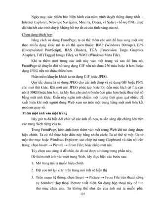 122
Ngày nay, các phiên bản hiện hành của năm trình duyệt thông dụng nhất –
Internet Explorer, Netscape Navigator, Mozilla, Opera, và Safari - h trợ PNG, mặc
dù hầu hết các trình duyệt không h trợ tất cả các tính năng của nó.
Chọn dạng thích hợp
Bằng cách sử dụng FrontPage, ta có thể thêm các ảnh đồ họa sang một site
theo nhiều dạng khác mà ta có thể quen thuộc: BMP (Windows Bitmaps), EPS
(Encapsulated PostScript), RAS (Raster), TGA (Truevision Targa Graphics
Adapter), Tiff (Tagged Image File), và WMF (Windows Meta File).
Khi ta thêm một trong các ảnh này vào một trang và sau đó lưu nó,
FrontPage sẽ chuyển đổi nó sang dạng GIF nếu nó chứa 256 màu hoặc ít hơn, hoặc
dạng JPEG nếu nó chứa nhiều hơn.
Phần mềm khuyến khích ta sử dụng GIF hoặc JPEG.
Quy tắc chung là sử dụng JPEG cho các ảnh chụp và sử dụng GIF hoặc PNG
cho mọi thứ khác. Khi một ảnh JPEG phức tạp hoặc lớn đến mức kích cỡ file của
nó là 30KB hoặc lớn hơn, ta hãy làm cho ảnh trở nên đơn giản hơn hoặc thay thế nó
bằng một ảnh khác. Điều này ngăn ảnh chiếm một lượng thời gian quá nhiều để
xuất hiện khi một người dùng Web xem nó trên một trang bằng một mối liên kết
modem quay số.
Thêm một ảnh vào một trang
Bây giờ ta đã biết đôi chút về các ảnh đồ họa, ta sẵn sàng đặt chúng lên trên
các trang Web riêng của ta.
Trong FrontPage, hình ảnh được thêm vào một trang Web khi nó đang được
hiệu chỉnh. Ta có thể thực hiện điều này bằng nhiều cách: Ta có thể rê một file từ
một thư mục hoặc Windows Explorer; sao ch p nó sang Clopboard và dán nó trên
trang; chọn Insert  Picture  From File; hoặc nhấp một nút.
Tùy chọn sau cùng là dễ nhất, do đó nó được sử dụng trong phần này.
Để thêm một ảnh vào một trang Web, hãy thực hiện các bước sau:
1. Mở trang mà ta muốn hiệu chỉnh
2. Đặt con trỏ tại vị trí trên trang nơi ảnh sẽ hiển thị
3. Trên menu hệ thống, chọn Insert  Picture  From File trên thanh công
cụ Standard.Hộp thoại Picture xuất hiện. Sử dụng hộp thoại này để tìm
thư mục chứa ảnh. Ta không thể nhớ tên của ảnh mà ta muốn phải
 