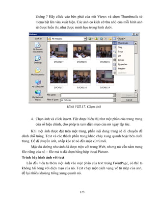 123
không ? Hãy click vào bên phải của nút Views và chọn Thumbnails từ
menu bật lên vừa xuất hiện. Các ảnh có kích cỡ thu nhỏ của m i hình ảnh
sẽ được hiển thị, như được minh họa trong hình dưới.
Hình VIII.17. Chọn ảnh
4. Chọn ảnh và click insert. File được hiển thị như một phần của trang trong
cửa sổ hiệu chỉnh, cho ph p ta xem diện mạo của nó ngay lập tức.
Khi một ảnh được đặt trên một trang, phần nội dung trang sẽ di chuyển để
dành ch trống. Text và các thành phần trang khác chảy xung quanh hoặc bên dưới
trang. Để di chuyển ảnh, nhấp k o rê nó đến một vị trí mới.
Mặc dù dường như ảnh đã được trộn với trang Web, nhưng nó vẫn nằm trong
file riêng của nó – file mà ta đã chọn bằng hộp thoại Picture.
Trình bày hình ảnh với text
Lần đầu tiên ta thêm một ảnh vào một phần của text trong FrontPage, có thể ta
không hài l ng với diện mạo của nó. Text chạy một cách vụng về từ m p của ảnh,
để lại nhiều khoảng trống xung quanh nó.
 