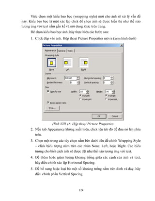124
Việc chọn một kiểu bao bọc (wrapping style) mới cho ảnh sẽ xử lý vấn đề
này. Kiểu bao bọc là một xác lập click để chọn ảnh sẽ được hiển thị như thế nào
tương ứng với text nằm gần kề và nội dung khác trên trang.
Để chọn kiểu bao bọc ảnh, hãy thực hiện các bước sau:
1. Click đúp vào ảnh. Hộp thoại Picture Properties mở ra (xem hình dưới)
Hình VIII.18. Hộp thoại Picture Properties
2. Nếu tab Appearance không xuất hiện, click tên tab đó để đưa nó lên phía
trên.
3. Chọn một trong các tùy chọn nằm bên dưới tiêu đề chính Wrapping Style
– click biểu tượng nằm trên các nhãn None, Left, hoặc Right. Các biểu
tượng cho biết cách ảnh sẽ được đặt như thế nào tương ứng với text.
4. Để thêm hoặc giảm lượng khoảng trống giữa các cạnh của ảnh và text,
hãy điều chỉnh xác lập Horizonal Spacing.
5. Để bổ sung hoặc loại bỏ một số khoảng trống nằm trên đỉnh và đáy, hãy
điều chỉnh phần Vertical Spacing.
 