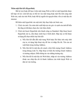 126
Thêm một liên kết (Hyperlink)
Bất kỳ text hoặc đồ họa ở trên một trang Web có thể có một hyperlink được
kết hợp với nó. Liên kết này có thể trỏ vào một trang hoặc một file trên cùng một
Web site, một site trên Web, hoặc bất kỳ nguồn tài nguyên khác vốn có một địa chỉ
internet.
Để thêm một hyperlink vào một ảnh, hãy thực hiện các bước sau:
1. Click vào ảnh. Các núm nhỏ xuất hiện tại các góc và cạnh của ảnh để biểu
thị rằng nó đã được chọn cho việc hiệu chỉnh.
2. Click nút Insert Hyperlink trên thanh công cụ Standard. Hộp thoại Insert
Hyperlink mở ra, như được minh họa ở hình dưới. Hộp này có thể được
sử dụng để chọn nhiều loại liên kết:
a. Nếu liên kết dẫn đến một trang Web hoặc file khác trên máy tính
của ta, sử dụng hộp thoại này để tìm và nhập file đó. Tên của nó
xuất hiện trong trường Address.
b. Nếu liên kết là một địa chỉ email, click biểu tượng Email Address
trong khung Link To. Hộp thoại sẽ hiển thị trường Email Address
và trường subject. Điền thông tin vào những trường này.
c. Nếu liên kết là một địa chỉ Web khác, nhập nó vào trường Address
(hoặc sao ch p địa chỉ từ thanh Address của trình duyệt Web và
dán nó vào trường.
 
