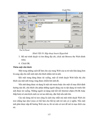 127
Hình VIII.19. Hộp thoại Insert Hyperlink
3. Để mở trình duyệt và tìm đúng địa chỉ, click nút Browse the Web (hình
trên).
4. Click OK.
Thêm một chú thích
Một trong những cách để làm cho các trang Web của ta trở nên khả dụng hơn
là cung cấp cho m i ảnh một chú thích nhằm mô tả ảnh.
Khi một trang đang được tải xuống, một số trình duyệt Web hiển thị chú
thích của một ảnh trong vùng được chiếm bởi ảnh đó.
Nếu ảnh đang được sử dụng là một nút menu hoặc cho một số mục đích định
hướng nào đó, chú thích cho ph p những người dùng của ta tận dụng nó trước khi
ảnh được tải xuống. Những người sử dụng một kết nối Internet chậm (56.6K hoặc
thấp hơn) sẽ cảm kích cách cư xử tao nhã này, đặc biệt nếu ảnh lớn.
Các nội dung mô tả text c ng là cách duy nhất mà một trình duyệt Web chỉ
text ch ng hạn như Linux có thể làm cho bất kỳ ảnh trở nên có ý nghĩa. Nếu một
ảnh phải được nấp để hướng Web của ta, thì nó nên có text để mô tả mục đích của
nó.
 