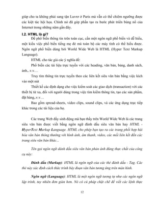 12
giúp cho ta không phải sang tận Luvrơ ở Paris mà vẫn có thể chiêm ngưỡng được
các kiệt tác hội họa. Chính nó đã góp phần tạo ra bước phát triển bùng nổ của
Internet trong những năm gần đây.
I.2. HTML là gì?
Để phổ biến thông tin trên toàn cục, cần một ngôn ngữ phổ biến và dễ hiểu,
một kiểu việc phổ biến tiếng mẹ đẻ mà toàn bộ các máy tính có thể hiểu được.
Ngôn ngữ phổ biến dùng bởi World Wide Web là HTML (Hyper Text Markup
Language).
HTML cho tác giả các ý nghĩa để:
Phổ biến các tài liệu trực tuyến với các heading, văn bản, bảng, danh sách,
ảnh,..v.v…
Truy tìm thông tin trực tuyến theo các liên kết siêu văn bản bằng việc kích
vào một nút
Thiết kế các định dạng cho việc kiểm soát các giao dịch (transaction) với các
thiết bị từ xa, đối với người dùng trong việc tìm kiếm thông tin, tạo các sản phẩm,
đặt hàng,.v.v…
Bao gồm spread-sheets, video clips, sound clips, và các ứng dụng trực tiếp
khác trong các tài liệu của họ.
Các trang Web đầy sinh động mà bạn thấy trên World Wide Web là các trang
siêu văn bản được viết bằng ngôn ngữ đánh dấu siêu văn bản hay HTML -
HyperText Markup Language. HTML cho phép bạn tạo ra các trang phối hợp hài
hòa văn bản thông thường với hình ảnh, âm thanh, video, các mối liên kết đến các
trang siêu văn bản khác...
Tên gọi ngôn ngữ dánh dấu siêu văn bản phản ánh đúng thực chất của công
cụ này:
Đ nh (Markup): HTML là ngôn ngữ của các thẻ đánh dấu - Tag. Các
thẻ này xác định cách thức trình bày đoạn văn bản tương ứng trên màn hình.
n n (Language): HTML là một ngôn ngữ tương tự như các ngôn ngữ
lập trình, tuy nhiên đơn giản hơn. Nó có cú pháp chặt chẽ để viết các lệnh thực
 