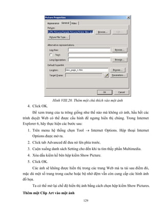 129
Hình VIII.20. Thêm một chú thích vào một ảnh
4. Click OK.
Để xem trang của ta trông giống như thế nào mà không có ảnh, hầu hết các
trình duyệt Web có thể được cấu hình để ngưng hiển thị chúng. Trong Internet
Explorer 6, hãy thực hiện các bước sau:
1. Trên menu hệ thống chọn Tool  Internet Options. Hộp thoại Internet
Options được mở ra.
2. Click tab Advanced để đưa nó lên phía trước.
3. Cuộn xuống danh sách Setting cho đến khi ta tìm thấy phần Multimedia.
4. Xóa dấu kiểm kế bên hộp kiểm Show Picture.
5. Click OK.
Các ảnh sẽ không được hiển thị trong các trang Web mà ta tải sau điểm đó,
mặc dù một số trang trong cache hoặc bộ nhớ đệm vẫn c n cung cấp các hình ảnh
đồ họa.
Ta có thể mở lại chế độ hiển thị ảnh bằng cách chọn hộp kiểm Show Pictures.
Thêm một Clip Art vào một ảnh
 