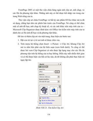 130
FrontPage 2003 có một thư viện chứa hàng ngàn ảnh clip art, ảnh chụp, và
các file đa phương tiện khác. Những ảnh này có thể được kết nhập vào trong các
trang Web riêng của ta.
Thư viện clip art chứa FrontPage và bất kỳ sản phẩm Of-fice khác mà ta đã
sử dụng, ch ng hạn như các phiên bản trước của FrontPage. Nó c ng có thể chứa
một số ảnh đồ họa, ảnh chụp kỹ thuật số, và các ảnh khác trên máy tính của ta –
Microsoft Clip Organizer được đính kèm với Office tìm kiếm trên máy tính của ta
dành cho cá file ảnh đồ họa và đa phương tiện khác.
Để tìm và thêm clip art vào một trang, thực hiện các bước sau:
1. Đặt con trỏ tại vị trí nơi ảnh sẽ được chèn vào.
2. Trên menu hệ thống chọn Insert  Picture  Clip Art. Khung Clip Art
mở ra nằm bên phải của bộ biên soạn (xem hình dưới). Ta c ng có thể
được hỏi xem Clip Organizer có nên được lập hạng mục cho các file đa
phương tiện trên hệ thống của ta hay không. Điều này mất nhiều thời gian
và có thể được hiện vào bất cứ lúc nào, do đó không cần phải thực hiện nó
ngay lập tức.
Hình VIII.21. Tìm kiếm Clip rt
 