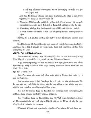 133
c. Để thay đổi kích cỡ trong khi duy trì chiều rộng và chiều cao, giữ
bất kỳ góc nào.
Ảnh thay đổi kích cỡ khi các núm được di chuyển, cho ph p ta xem trước
việc thay đổi trước khi nó được hoàn tất.
3. Nhả núm. Một hộp nhỏ xuất hiện kế bên ảnh. Click hộp này để mở một
menu thả xuống vốn quyết định ảnh sẽ được định lại kích cỡ như thế nào.
4. Chọn Only Modify Size Attributes để thay đổi kích cỡ hiển thị của ảnh.
5. Chọn Resample Picture to Match Size để định lại kích cỡ ảnh một cách cố
định.
Để thay đổi kích cỡ, hãy k o hộp đến một vị trí mới để làm cho ảnh lớn hoặc
nhỏ hơn,
Sau khi clip art đã được thêm vào một trang, nó có thể được xem như bất kỳ
ảnh khác. Ta có thể di chuyển nó v ng quanh, thêm một chú thích, và thực hiện
những thay đổi khác.
VIII.2.5. Tạo một Web site mới
Ở trên ta đã có thể thực hiện các công việc thao tác đơn lẻ trên một trang
Web. Bây giờ ta sẽ tìm hiểu và học cách tạo một Web site mới ra sao.
Việc nhập (importing) các file trở nên đặc biệt tiện lợi nếu ta có một số tài
liệu được tạo bằng Microsoft Word hoặc chương trình khác mà ta muốn đưa lên
World Wide Web.
Tạo một Web site mới
FrontPage cung cấp nhiều tính năng nhằm giúp ta dễ dàng tạo, quản lý, và
xuất các Web site.
Các site được quản lý bởi FrontPage được tổ chức với việc sử dụng các file
thư mục của máy tính. Một site chiếm một thư mục chính và một số thư mục con,
m i thư mục con phục vụ một mục đích khác nhau.
Khi một thư mục đã được chỉ định làm một thư mục chính cho một site, thì
nó không được sử dụng cho bất kỳ site nào khác nữa.
Khi FrontPage được cài đặt, một thư mục My Web Sites được tạo bên trong
My Documents thuộc máy tính của ta. Đây là một nơi tốt để lưu trữ các thư mục
riêng lẻ mà sẽ chứa các site ta tạo ra.
Để tạo một Web site mới ngay từ đầu, chạy FrontPage và thực hiện các bước sau:
 