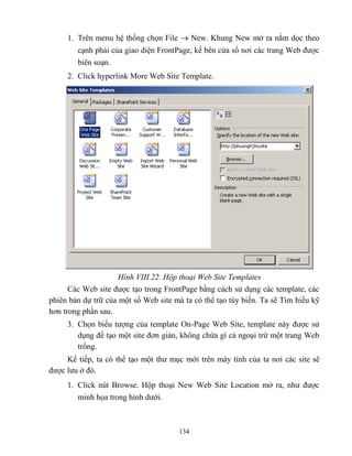 134
1. Trên menu hệ thống chọn File  New. Khung New mở ra nằm dọc theo
cạnh phải của giao diện FrontPage, kế bên cửa sổ nơi các trang Web được
biên soạn.
2. Click hyperlink More Web Site Template.
Hình VIII.22. Hộp thoại Web Site Templates
Các Web site được tạo trong FrontPage bằng cách sử dụng các template, các
phiên bản dự trữ của một số Web site mà ta có thể tạo tùy biến. Ta sẽ Tìm hiểu kỹ
hơn trong phần sau.
3. Chọn biểu tượng của template On-Page Web Site, template này được sử
dụng để tạo một site đơn giản, không chứa gì cả ngoại trừ một trang Web
trống.
Kế tiếp, ta có thể tạo một thư mục mới trên máy tính của ta nơi các site sẽ
được lưu ở đó.
1. Click nút Browse. Hộp thoại New Web Site Location mở ra, như được
minh họa trong hình dưới.
 