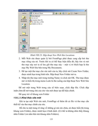 135
Hình VIII.23. Hộp thoại New Web Site Locations
2. M i Web site được quản lý bởi FrontPage phải được cung cấp bởi thư
mục riêng của nó. Trước khi ta có thể thực hiện điều đó, hãy tìm và mở
thư mục này nơi ta sẽ lưu giữ thư mục này – một vị trí thích hợp là thư
mục My Web Site bên trong My Documents.
3. Để tạo một thư mục cho site mới của ta, hãy click nút Create New Folder,
được minh họa trong hình trên. Hộp thoại New Folder mở ra.
4. Nhập tên thư mục mới trong trường Name và click nút OK. Thư mục được
mở và hiển thị trong menu Look In thả xuống của hộp thoại New Web Site
Location.
Để mở một trang Web trong cửa sổ biên soạn, click đúp file. Click đúp
index.htm để mở trang chủ của site vừa mới được tạo để hiệu chỉnh.
Để quay trở về khung xem Folder
VIII.2.5.Khai thác site mới
Khi ta tạo một Web site mới, FrontPage sẽ thêm tất cả file và thư mục cần
thiết kế vào thư mục chính của site.
Để cho ta một trang rõ ràng về những gì mà site chứa, nó được hiển thị trong
khung xem Folders, được minh họa ở hình dưới. (Có thể ta không nhìn thấy khung
nhìn Folder List nằm bên trái khung nhìn Folders).
 