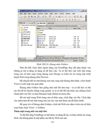136
Hình VIII.24. Khung nhìn Folders
Như đã biết, Giao diện người dùng của FrontPage thay đổi phụ thuộc vào
những gì mà ta đang sử dụng nó để làm việc. Ta có thể làm việc trên một trang
trong cửa sổ biên soạn trong khung xem Design và kiểm tra nó trong một trình
duyệt Web trong khung nhìn Preview.
Để chuyển đổi từ một khung xem này sang một khung nhìn khác, click thanh
Views ở cuối m p của giao diện.
Khung nhìn Folders làm giống như một file thư mục - ta có thể k o và thả
các file để di chuyển chúng xung quanh, và ta có thể đổi tên hoặc xóa chúng (click
chuột phải vào file và chọn Rename hoặc Delete từ menu tắt).
Để mở một trang Web trong cửa sổ biên soạn, click đúp vào file. Click đúp
vào index.htm để mở một trang chủ của site vừa mới được tạo để hiệu chỉnh.
Để quay trở về khung nhìn Folders, click tab Web site nằm ở trên cửa sổ biên
soạn hoặc chọn Views  Folders
Thêm một trang mới vào một Site
Ta đã biết rằng FrontPage có thể được sử dụng để tạo và hiệu chỉnh các trang
Web vốn không phải là một phần của bất kỳ Web site nào.
 