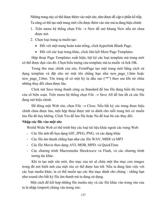 137
Những trang này có thể được thêm vào một site, như được đề cập ở phần kế tiếp.
Ta c ng có thể tạo một trang mới vốn được thêm vào site mà ta đang hiệu chỉnh:
1. Trên menu hệ thống chọn File  New để mở khung New nếu nó chưa
được mở.
2. Chọn loại trang ta muốn tạo:
 Đối với một trang hoàn toàn trống, click hyperlink Blank Page.
 Đối với các loại trang khác, click liên kết More Page Templates.
Hộp thoại Page Templates xuất hiện, liệt kê các loại template mà trang mới
có thể được dựa vào đó. Chọn biểu tượng của template mà ta muốn và lick OK.
Trong thư mục chính của site, FrontPage tạo một trang mới bằng cách sử
dụng template và đặt cho nó một tên ch ng hạn như new_page_1.htm hoặc
new_page_2.htm. Tên trang sẽ có một ký tự dấu sao (“*”) theo sau khi nó chứa
những thay đổi chưa được lâu.
Click nút Save trong thanh công cụ Standard để lưu file đang hiển thị trong
cửa sổ biên soạn. Trên menu hệ thống chọn File  Save All để lưu tất cả các file
đang mở hiệu chỉnh.
Để đóng một Web site, chọn File  Close. Nếu bất kỳ các trang được hiệu
chỉnh chưa được lưu, một hộp thoại được mở ra dành cho m i trang hỏi có muốn
lưu file đó hay không. Click Yes để lưu file hoặc No để loại bỏ các thay đổi.
Nhập các file vào một site
World Wide Web có thể trình bày các loại tài liệu khác ngoài các trang Web:
- Các file ảnh đồ họa dạng GIF, JPEG, PNG, và các dạng khác
- Các file âm thanh ch ng hạn như các file WAV, MIDI và MP3
- Các file Movie theo dạng AVI, MOB, MPD, và QuickTime
- Các chương trình Macromedia Shockwave và Flash, và các chương trình
tương tác khác.
Khi ta tạo một site mới, thư mục của nó sẽ chứa một thư mục con images
trong đó nơi hình ảnh của một site có thể được lưu trữ. Nếu ta đang làm việc với
các loại media khác, ta có thể muốn tạo các thư mục dành cho chúng - ch ng hạn
như sound cho bất kỳ file âm thanh mà ta đang sử dụng.
Một cách để kết hợp những file media này và các file khác vào trong site của
ta là nhập (import) chúng vào trong site:
 