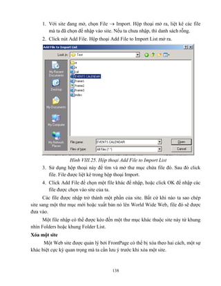 138
1. Với site đang mở, chọn File  Import. Hộp thoại mở ra, liệt kê các file
mà ta đã chọn để nhập vào site. Nếu ta chưa nhập, thì danh sách r ng.
2. Click nút Add File. Hộp thoại Add File to Import List mở ra.
Hình VIII.25. Hộp thoại dd File to Import List
3. Sử dụng hộp thoại này để tìm và mở thư mục chứa file đó. Sau đó click
file. File được liệt kê trong hộp thoại Import.
4. Click Add File để chọn một file khác để nhập, hoặc click OK để nhập các
file được chọn vào site của ta.
Các file được nhập trở thành một phần của site. Bất cứ khi nào ta sao ch p
site sang một thư mục mới hoặc xuất bản nó lên World Wide Web, file đó sẽ được
đưa vào.
Một file nhập có thể được k o đến một thư mục khác thuộc site này từ khung
nhìn Folders hoặc khung Folder List.
Xóa một site
Một Web site được quản lý bởi FrontPage có thể bị xóa theo hai cách, một sự
khác biệt cực kỳ quan trọng mà ta cần lưu ý trước khi xóa một site.
 