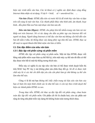13
hiện việc trình diễn văn bản. Các từ khoá có ý nghĩa xác định được cộng đồng
Internet thừa nhận và sử dụng. Ví dụ b = bold, ul = unordered list, ...
n n (Text): HTML đầu tiên và trước hết là để trình bày văn bản và dựa
trên nền tảng là một văn bản. Các thành phần khác như hình ảnh, âm thanh, hoạt
hình.. đều phải cắm neo vào một đoạn văn bản nào đó.
i n n (Hyper): HTML cho phép liên kết nhiều trang văn bản rải rác
khắp nơi trên Internet. Nó có tác dụng che dấu sự phức tạp của Internet đối với
người sử dụng. Người dùng Internet có thể đọc văn bản mà không cần biết đến văn
bản đó nằm ở đâu, hệ thống được xây dựng phức tạp như thế nào. HTML thực sự
đã vượt ra ngoài khuôn khổ khái niệm văn bản cổ điển.
I.3. Các đặc điểm của siêu văn bản
I.3.1. Độc lập với phần cứng và phần mềm
HTML độc lập với phần cứng và phần mềm. Một tài liệu HTML được viết
bằng một phần mềm soạn thảo cụ thể bất kỳ, trên một máy cụ thể nào đó đều có thể
đọc được trên bất kì một hệ thống tương thích nào.
Điều này có nghĩa là các tệp siêu văn bản có thể được trình duyệt hiển thị
trên MAC hay PC tùy ý mà không phải sửa chữa thay đổi gì. Sở dĩ có được tính
chất này là vì các thẻ chỉ diễn đạt yêu cầu cần phải làm gì chứ không cụ thể cần
làm như thế nào.
C ng vì lẽ đó mà bạn không thể chắc chắn trang tài liệu siêu văn bản của
bạn sẽ hiện lên màn hình chính xác là như thế nào vì còn tuỳ theo trình duyệt thể
hiện các thành phần HTML ra sao.
Trong thực tiễn, HTML chỉ thực sự độc lập đối với phần cứng, chưa hoàn
toàn độc lập đối với phần mềm. Chỉ phần cốt lõi là chuẩn hoá, c n các phần mở
rộng do từng nhà phát triển xây dựng thì không hoàn toàn tương thích nhau.
 