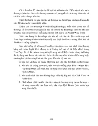 139
Cách thứ nhất để xóa một site là loại bỏ nó hoàn toàn: Điều này sẽ xóa sạch
thư mục chứa site, tất cả các thư mục con của nó, cùng tất cả các trang, hình ảnh, và
các file khác vốn tạo nên site.
Cách thứ hai là chỉ xóa các file và thư mục mà FrontPage sử dụng để quản lý
site, để lại nguyên vẹn mọi thứ khác.
Khi ta làm việc trên một Web site bằng FrontPage, phần mềm tạo ra một số
thư mục và file được sử dụng nhằm bảo trì site (ví dụ: FrontPage theo dõi khi nào
từng file của site được xuất cuối cùng từ máy tính của ta lên World Wide Web).
Việc xóa thông tin FrontPage của site sẽ chỉ xóa các file và thư mục mà
FrontPage sử dụng ở hậu cảnh để quản lý site. Mọi thứ khác – trang, hình ảnh và
file khác – không bị loại bỏ.
Một site không có nội dung FrontPage vẫn được xem một cách bình thường
bằng một trình duyệt Web nhưng ta sẽ không thể mở nó để hiệu chỉnh trong
FrontPage. Ta có thể mở các trang riêng lẻ trong site để hiệu chỉnh, nhưng ta không
thể áp dụng một theme vào một site, thêm các thư mục chia sẻ vào nhiều trang hoặc
áp dụng bất kỳ tính năng khác có liên quan đến toàn bộ một site.
Để xóa một vài hoặc tất cả các file trong một site, hãy thực hiện các bước sau:
1. Nếu site đã không được mở, trên menu hệ thống chọn File  Open Site.
Hộp thoại Open xuất hiện, hãy sử dụng nó để chọn thư mục chính của site,
và click Open.
2. Nếu danh sách thư mục không được hiển thị, hãy mở nó: Click View 
Folder List.
3. Click chuột phải vào tên của site – d ng trên cùng trong menu thư mục –
và trong menu tắt vừa được mở, hãy chọn lệnh Delete (như minh họa
trong hình dưới)
 