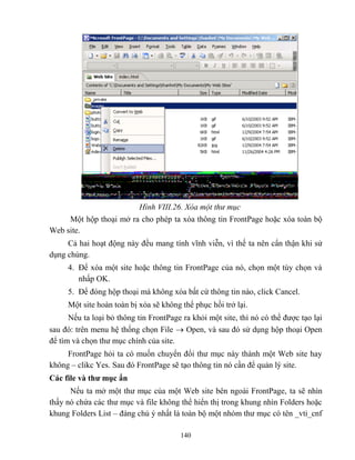 140
Hình VIII.26. Xóa một thư mục
Một hộp thoại mở ra cho ph p ta xóa thông tin FrontPage hoặc xóa toàn bộ
Web site.
Cả hai hoạt động này đều mang tính vĩnh viễn, vì thế ta nên cẩn thận khi sử
dụng chúng.
4. Để xóa một site hoặc thông tin FrontPage của nó, chọn một tùy chọn và
nhấp OK.
5. Để đóng hộp thoại mà không xóa bất cứ thông tin nào, click Cancel.
Một site hoàn toàn bị xóa sẽ không thể phục hồi trở lại.
Nếu ta loại bỏ thông tin FrontPage ra khỏi một site, thì nó có thể được tạo lại
sau đó: trên menu hệ thống chọn File  Open, và sau đó sử dụng hộp thoại Open
để tìm và chọn thư mục chính của site.
FrontPage hỏi ta có muốn chuyển đổi thư mục này thành một Web site hay
không – clikc Yes. Sau đó FrontPage sẽ tạo thông tin nó cần để quản lý site.
Các file và thƣ mục ẩn
Nếu ta mở một thư mục của một Web site bên ngoài FrontPage, ta sẽ nhìn
thấy nó chứa các thư mục và file không thể hiển thị trong khung nhìn Folders hoặc
khung Folders List – đáng chú ý nhất là toàn bộ một nhóm thư mục có tên _vti_cnf
 
