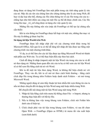141
đang được sử dụng bởi FrontPage làm một phần trong các tính năng quản lý site
của nó. Mặc dù các tên của chúng làm cho chúng dường như là các trang Web, đồ
họa và đại loại như thế, nhưng các file chứa thông tin về các file trong site của ta -
ch ng hạn như thời điểm sau cùng mà một file cụ thể đã được chỉnh sửa. Các file
trong thư mục _vti_cnf c ng được sử dụng cho việc quản lý site.
Những file này không nên xóa (mặc dù FrontPage có thể tạo lại chúng nếu
cần thiết)
Khi ta xóa thông tin FrontPage được kết hợp với một site, những thư mục và
file này là những gì được loại bỏ.
Sử dụng tài liệu World trên Web
FrontPage được kết nhập chặt chẽ với các chương trình khác trong bộ
Microsoft Office. Kết quả là ta có thể dễ dàng kết nhập dữ liệu được tạo bằng một
chương trình vào một chương trình khác.
Ví dụ, ta có thể làm cho các tài liệu được tạo bằng Microsoft Word trở thành
một phần của Web site. Ta có thể thực hiện điều này theo hai cách.
Cách dễ dàng là nhập (import) một tài liệu Word vào trong site của ta và để
nó theo dạng nó. Những tham quan đến site của ta họ có thể xem các tài liệu Word
sẽ có thể xem file bằng cách tải nó với Word.
Khi ta để một tài liệu theo dạng Word, ta không thể hiệu chỉnh nó với
FrontPage. Thay vào đó, khi ta cố mở nó theo cách bình thường - bằng cách
click đúp file trong khung nhìn Folders hoặc danh sách Folders – nó mở trong
Microsoft Word.
Những người dùng sẽ cảm thấy thuận lợi hơn nhiều khi xem thông tin của ta
nếu nó được chuyển đổi từ dạng tài liệu Word sang một hoặc nhiều trang Web.
Để chuyển đổi nội dung một tài liệu Word sang một trang Web:
1. Nhập tài liệu bằng cách trên menu hệ thống chọn File  Import, nhưng ta
thường thực hiện đối với bất kỳ file.
2. Nếu ta không làm việc trong khung xem Folders, click nút Folder bên
dưới cửa sổ hiện tại.
3. Click chuột phải vào tài liệu trong khung xem Folders, và sau đó chọn
Open With  FrontPage (Open as HTML) từ menu tắt vừa xuất hiện
(xem hình dưới)
 