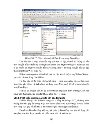 142
Hình VIII.27. Hiệu chỉnh một tài liệu Word trong FrontPage
Lần đầu tiên ta thực hiện điều này với một tài liệu, có thể nó không có sẵn
một chuyển đổi để hiển thị file một cách chính xác. Một hộp thoại sẽ xuất hiện hỏi
ta có muốn cài một bộ chuyển đổi hay không. Bởi vì ta đang chuyển đổi tài liệu
thành một trang Web, click No.
Khi ta sử dụng nó để hiệu chỉnh một tài liệu Word, một trang Web mới được
tạo chứa các nội dung của tài liệu.
Tài liệu này có thể chứa nhiều định dạng – càng nhiều càng tốt, các lựa chọn
font, kiểu căn chỉnh và style được sử dụng trong Microsoft Word sẽ được chuyển
sang FrontPage.
Sau khi đã chuyển đổi, nó có thể được lưu một cách bình thường: Click nút
Save trên thanh công cụ Standard hoặc chọn File  Save.
VIII.3. Phát triển nhanh một site với các template
Khi bắt đầu tạo các Web site riêng của ta bằng FrontPage 2003, chương trình
dường như khá gây ấn tượng. Việc biết nơi để bắt đầu và nơi để thực hiện có thể là
một công việc gây bối rối khi ta đã chưa bao giờ sử dụng phần mềm này.
FrontPage làm cho công việc này dễ quản lý hơn thông qua việc sử dụng các
template, các site được tạo sẵn mà phần mềm biết cách để tự tạo.
 
