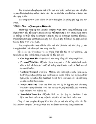 143
Các template cho ph p ta phát triển một site hoàn chỉnh trong một vài phút
và sau đó dành những n lực của ta vào việc tạo tùy biến site đó thay vì ta tạo một
site ngay từ đầu.
Các template tiết kiệm cho ta rất nhiều thời gian khi chúng phù hợp cho một
dự án.
VIII.3.1. Chọn một template Web site
FrontPage cung cấp một vài chục template Web site và trang nhằm giúp ta có
một sự khởi đầu dễ dàng và nhanh chóng. M i template là một khung sườn mà ta
có thể tạo tùy biến bằng cách thêm và loại bỏ text và thực hiện các thay đổi khác.
Phần mềm chứa các templage dành cho một số cách phổ biến nhất mà các nhà xuất
bản sử dụng Worl Wide Web.
Các template site được cài sẵn chứa một site cá nhân, một site công ty, một
trang phản hồi khách hàng và một trang mục lục.
Tất cả các site FrontPage và các trang Web bắt đầu từ các template. Các
template sau đây có thể được sử dụng để bắt đầu một site:
 One Page Web Site - Một site có một trang trống và không có gì khác.
 Personal Web Site - Một site có các trang nơi ta có thể mô tả chính mình,
chia sẻ ảnh kỹ thuật số, và viết về những sở thích của ta và các Web site mà
ta ưa thích nhất.
 Customer Support Web Site - Một site cho ph p một công ty cung cấp sự
h trợ khách hàng thông qua các trang mô tả sản phẩm, một diễn đàn thảo
luận, mẫu biểu phản hồi (feedback form), form tìm kiếm site, và một trang
có các câu hỏi thường gặp.
 Project Web Site - Một site dành cho một dự án hợp tác, với các trang
dành cho thông tin thành viên, tình hình dự án, một thời biểu, các cuộc thảo
luận nhóm và một nơi lưu trữ.
 SharePoint Team Site - Một site dành cho việc cộng tác của nhóm có một
lịch, một danh sách tác vụ, một thư viện file, và một danh sách contact.
C ng có một template Empty Web Site vốn tạo một site không chứa các file.
Nó khác với template One-Page Web Site ở điểm nó thiếu một trang index.htm.
 