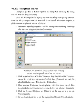 144
VIII.3.2. Tạo một Web site mới
Trong bốn giờ đầu, ta đã làm việc trên các trang Web mà không đặt chúng
vào các Web site riêng của chúng.
Ta có thể dễ dàng bắt đầu một dự án Web mới bằng cách tạo một site mới
trước khi bất kỳ trang đã được tạo. Bởi vì tất cả các site bắt đầu từ một template, ta
phải chọn một template để bắt đầu một dự án:
1. Trên menu hệ thống chọn File  New. Khung menu mở trong FrontPage
nằm dọc theo m p phải của cửa sổ biên soạn.
Hình VIII.28. Hộp thoại New Location được sử dụng
để cho FrontPage biết nơi để lưu site của ta
2. Click hyperlink More Web Site Templates. Hộp thoại Web Site Templates
mở ra, liệt kê các template mà ta có thể sử dụng để tạo một site mới. Nó
c ng liệt kê các wizard để ta làm việc dễ dàng hơn.
3. Chọn template để sử dụng cho site của ta – click biểu tượng của nó. Tiếp
theo, ta nên tạo một thư mục mới nơi site sẽ được lưu trên máy tính của ta.
4. Click nút Browse. Hộp thoại này để tìm và mở thư mục nơi ta sẽ lưu các
Web site của ta.
5. Sử hộp thoại này để tìm và mở thư mục nơi ta sẽ lưu các Web site của ta.
 