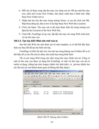 145
6. M i site sẽ được cung cấp thư mục con riêng của nó: Để tạo một thư mục
con, click nút Create New Folder, như được minh họa ở hình trên. Hộp
thoại New Folder mở ra.
7. Nhập một tên cho thư mục trong trường Name, và sau đó click nút OK.
Hộp thoại đóng lại, đưa ta trở về lại hộp thoại New Web Site Location.
8. Click nút Open. The mục mà ta đã chọn được hiển thị trong trường text
Specify the Location of the New Web Site.
9. Click OK. FrontPage sẽ tạo site, lấp đầy thư mục các trang Web, hình ảnh,
và các thư mục con.
VIII.3.3. Tạo tùy biến Web site mới của ta
Sau khi một Web site mới được tạo từ một template, ta có thể bắt đầu thực
hiện các thay đổi để tạo tùy biến site này.
FrontPage sẽ hiển thị một site vừa mới tạo trong khung xem Folders để ta có
thể thấy tất cả các file mà nó chứa, như minh họa trong hình dưới.
Tất cả các trang Web trong site nằm trong thư mục chính của nó. C ng có
một số thư mục con được sử dụng bởi FrontPage và một vài thư mục con mà ta
muốn sử dụng, ch ng hạn như images (dành cho hình ành), và _private (dành cho
các file mà các site khách tham quan sẽ không thể thấy được).
Hình VIII.29. hung nhìn Folders
 