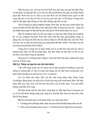 146
Một thư mục con _private của một Web site, thư mục con này ban đầu r ng,
có thể được sử dụng để làm vị trí cho các file mà đã được che giấu các khách tham
quan đến Web site của ta. Nếu ta tạo một Web site nơi khách tham quan có thể
cung cấp cho ta các địa chỉ thư tín của họ, thư mục này có thể được sử dụng làm
một nơi để ngăn ngừa thông tin này khỏi những cặp mắt soi mói.
Nếu ta không sử dụng template Empty Web Site, thì thư mục chính thuộc site
của ta sẽ chứa một file đặc biệt có tên index.htm. Đây là trang chủ của site – trang mà
các khách tham quan sẽ thấy khi họ yêu cầu địa chỉ Web chính thuộc site của ta.
Một số template chứa các thư mục phục vụ một mục đích riêng cho template
đó. Ví dụ, template Personal Web Site chứa một thư mục photogallery được sử
dụng cho các trang vốn hiển thị các ảnh kỹ thuật số. Để bắt đầu làm việc trên Web
site mới của ta, hãy mở một trong các trang dành để hiệu chỉnh: Click đúp vào tên
của trang trong khung nhìn Folders.
Trang mở ra trong cửa sổ hiệu chỉnh, nơi ta có thể làm việc trên nó, như ta
thường thực hiện với bất kỳ trang khác, hãy thực hiện các thay đổi và lưu nó với
nút Save trên thanh công cụ Standard.
Để quay trở về khung nhìn Folders, click tab Web Site nằm ở phần trên cùng
của cửa sổ biên soạn.
VIII.3.4. Thêm và loại bỏ các lời chú thích
Trên m i trang trong các site được tạo từ một template FrontPage cung cấp
thông tin hướng dẫn về một số trang theo dạng các lời chú thích (comment), text
được hiển thị bằng text màu đỏ tía có từ “Comment”.
Các lời bình chú được hiển thị khi một trang đang hiệu chỉnh trong
FrontPage nhưng được che giấu khi nó hiển thị trong một trình duyệt Web. Để thấy
được điều này, hãy click nút Preview bên dưới cửa sổ biên soạn. Text chú thích
không xuất hiện trên trang.
Để hiệu chỉnh một lời chú thích, click đúp nó. Một hộp thoại Comment mở
ra với lời chú thích chúng trong một vùng text. Sau khi thực hiện các thay đổi, click
OK để lưu chúng.
Một lời chú thích mới có thể được thêm vào một trang Web:
1. Với trang mở ra để hiệu chỉnh, click vào nơi mà lời chú thích được chèn vào đó.
2. Trên menu Standard chọn Insert  Comment để mở hộp thoại Comment.
 