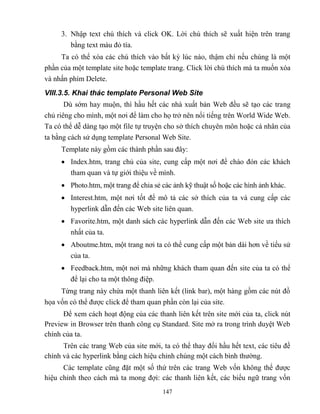 147
3. Nhập text chú thích và click OK. Lời chú thích sẽ xuất hiện trên trang
bằng text màu đỏ tía.
Ta có thể xóa các chú thích vào bất kỳ lúc nào, thậm chí nếu chúng là một
phần của một template site hoặc template trang. Click lời chú thích mà ta muốn xóa
và nhấn phím Delete.
VIII.3.5. Khai thác template Personal Web Site
Dù sớm hay muộn, thì hầu hết các nhà xuất bản Web đều sẽ tạo các trang
chủ riêng cho mình, một nơi để làm cho họ trở nên nổi tiếng trên World Wide Web.
Ta có thể dễ dàng tạo một file tự truyện cho sở thích chuyên môn hoặc cá nhân của
ta bằng cách sử dụng template Personal Web Site.
Template này gồm các thành phần sau đây:
 Index.htm, trang chủ của site, cung cấp một nơi để chào đón các khách
tham quan và tự giới thiệu về mình.
 Photo.htm, một trang để chia sẻ các ảnh kỹ thuật số hoặc các hình ảnh khác.
 Interest.htm, một nơi tốt để mô tả các sở thích của ta và cung cấp các
hyperlink dẫn đến các Web site liên quan.
 Favorite.htm, một danh sách các hyperlink dẫn đến các Web site ưa thích
nhất của ta.
 Aboutme.htm, một trang nơi ta có thể cung cấp một bản dài hơn về tiểu sử
của ta.
 Feedback.htm, một nơi mà những khách tham quan đến site của ta có thể
để lại cho ta một thông điệp.
Từng trang này chứa một thanh liên kết (link bar), một hàng gồm các nút đồ
họa vốn có thể được click để tham quan phần c n lại của site.
Để xem cách hoạt động của các thanh liên kết trên site mới của ta, click nút
Preview in Browser trên thanh công cụ Standard. Site mở ra trong trình duyệt Web
chính của ta.
Trên các trang Web của site mới, ta có thể thay đổi hầu hết text, các tiêu đề
chính và các hyperlink bằng cách hiệu chỉnh chúng một cách bình thường.
Các template c ng đặt một số thứ trên các trang Web vốn không thể được
hiệu chỉnh theo cách mà ta mong đợi: các thanh liên kết, các biểu ngữ trang vốn
 