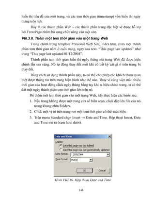 148
hiển thị tiêu đề của một trang, và các tem thời gian (timestamp) vốn hiển thị ngày
tháng trên lịch.
Đây là các thành phần Web – các thành phần trang đặc biệt sẽ được h trợ
bởi FrontPage nhằm bổ sung chức năng vào một site.
VIII.3.6. Thêm một tem thời gian vào một trang Web
Trang chính trong template Persional Web Site, index.htm, chứa một thành
phần tem thời gian nằm ở cuối trang, ngay sau text. “This page last updates” như
trong “This page last updated 01/12/2004”.
Thành phần tem thời gian hiển thị ngày tháng mà trang Web đã được hiệu
chỉnh lần sau cùng. Nó tự động thay đổi m i khi có bất kỳ cái gì ở trên trang bị
thay đổi.
Bằng cách sử dụng thành phần này, ta có thể cho ph p các khách tham quan
biết được thông tin trên trang hiện hành như thế nào. Thay vì công việc mất nhiều
thời gian của hoạt động click ngày tháng bằng tay khi ta hiệu chỉnh trang, ta có thể
đặt một ngày thành phần tem thời gian lên trên nó.
Để thêm một tem thời gian vào một trang Web, hãy thực hiện các bước sau:
1. Nếu trang không được mở trong cửa sổ biên soạn, click đúp lên file của nó
trong khung nhìn Folders.
2. Click một vị trí trên trang nơi một tem thời gian có thể xuất hiện.
3. Trên menu Standard chọn Insert  Date and Time. Hộp thoại Insert, Date
and Time mở ra (xem hình dưới).
Hình VIII.30. Hộp thoại Date and Time
 