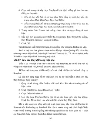 149
4. Chọn một trong các tùy chọn Display để xác định những gì làm cho tem
thời gian thay đổi:
 Nếu nó thay đổi bất cứ khi nào thực hiện bằng tay một thay đổi cho
trang, chọn Date This Page Wass Last Editor.
 Nếu nó cũng thay đổi khi FrontPage cập nhật trang vì một lý do nào đó,
chọn Date This Page Was Last utomatically Updated.
5. Trong menu Date Format thả xuống, chọn cách mà ngày tháng sẽ xuất
hiện.
6. Nếu một thời gian c ng được hiển thị, trong menu Time format thả xuống,
thay đổi giá trị từ (none) sang giá trị khác.
7. Click OK.
Tem thời gian xuất hiện trên trang, trông giống như chính ta đã nhập nó vào.
Sau khi một tem thời gian đã được thêm, để thực hiện một thay đổi, click đúp
nó trong cửa sổ hiệu chỉnh, hộp thoại Date and Time mở lại. Tất cả các thành phần
Web khác được hiệu chỉnh theo cùng một cách.
VIII.3.7. Lưu các thay đổi sang một site
Nếu ta đã tạo một Web site cá nhân từ một template, ta có thể làm với nó
bằng cách hiệu chỉnh text, tiêu đề chính và các hyperlink.
Để lưu một trang sau khi làm việc trên nó, click nút Save trên thanh công cụ
Standard.
Để xóa một trang hoặc bất kỳ file khác, loại bỏ nó vĩnh viễn ra khỏi site, hãy
thực hiện các bước sau đây:
1. Quay trở về khung nhìn Folders: click tab Web Site nằm trên cùng cửa sổ
hiệu chỉnh.
2. Click phải tên file trong khung xem Folder.
3. Chọn Delete từ menu tắt
4. Một hộp thoại Confirm Delete hỏi file có nên thực sự bị xóa hay không.
Click Yes để xác định việc xóa hoặc No nếu ta thay đổi ý định.
Khi ta sẵn sàng xem công việc mà ta đã thực hiện, hãy click nút Preview in
Browser trên thanh công cụ Standard. Site của ta mở ra trong một trình duyệt Web,
và ta có thể thưởng thức nó giống như những người khác sẽ tham quan nó – click
các hyperlink hoặc các nút thanh liên kết để xem m i trang.
 
