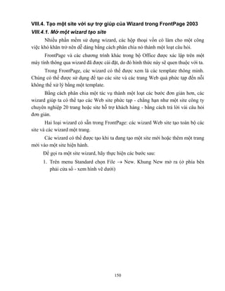 150
VIII.4. Tạo một site với sự trợ giúp của Wizard trong FrontPage 2003
VIII.4.1. Mở một wizard tạo site
Nhiều phần mềm sử dụng wizard, các hộp thoại vốn có làm cho một công
việc khó khăn trở nên dễ dàng bằng cách phân chia nó thành một loạt câu hỏi.
FrontPage và các chương trình khác trong bộ Office được xác lập trên một
máy tính thông qua wizard đã được cài đặt, do đó hình thức này sẽ quen thuộc với ta.
Trong FrontPage, các wizard có thể được xem là các template thông minh.
Chúng có thể được sử dụng để tạo các site và các trang Web quá phức tạp đến n i
không thể xử lý bằng một template.
Bằng cách phân chia một tác vụ thành một loạt các bước đơn giản hơn, các
wizard giúp ta có thể tạo các Web site phức tạp - ch ng hạn như một site công ty
chuyên nghiệp 20 trang hoặc site h trợ khách hàng - bằng cách trả lời vài câu hỏi
đơn giản.
Hai loại wizard có sẵn trong FrontPage: các wizard Web site tạo toàn bộ các
site và các wizard một trang.
Các wizard có thể được tạo khi ta đang tạo một site mới hoặc thêm một trang
mới vào một site hiện hành.
Để gọi ra một site wizard, hãy thực hiện các bước sau:
1. Trên menu Standard chọn File  New. Khung New mở ra (ở phía bên
phải cửa sổ - xem hình vẽ dưới)
 