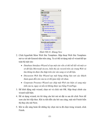 151
Hình VIII.31. Khung New
2. Click hyperlink More Web Site Templates. Hộp thoại Web Site Templates
mở ra với tab General nằm trên cùng. Ta có thể sử dụng một số wizard để tạo
toàn bộ một site:
 Database Interface Wizard sẽ tạo một site vốn có thể nối kết với một cơ
sở dữ liệu Microsoft ccess, hiển thị các record trên các trang Web và
lưu thông tin được thu thập trên site vào sang cơ sở dữ liệu.
 Discussion Web Site Wizard tạo một bảng thông báo nơi các khách
tham quan đến site của ta có thể giao tiếp với nhau.
 Corporate Presence Wizard sao chép một Web site hiện có sang máy
tính của ta, ngay cả nếu nó không được tạo bằng FrontPage.
3. Để khởi động một wizard, chọn nó và click nút OK. Hộp thoại chính của
wizard xuất hiện.
4. Để sử dụng wizard, trả lời từng câu hỏi mà nó đặt ra sau đó click Next để
xem câu hỏi tiếp theo. Khi ta tiến đến câu hỏi sau cùng, một nút Finish hiển
thị thay cho nút Next.
5. Khi ta sẵn sàng hoàn tất những tùy chọn mà ta đã chọn trong wizard, click
Finish.
 
