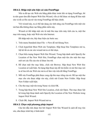 152
VIII.4.2. Nhập một site hiện có vào FrontPage
Nếu ta đã tạo các Web site bằng phần khác trước khi sử dụng FrontPage, thì
ta nên quan tâm đến Import Web Site Wizard, vốn có thể được sử dụng để đưa một
site và tất cả file của nó vào trong FrontPage để hiệu chỉnh.
Với wizard này, ta có thể tận dụng các tính năng của FrontPage trên một site
mà ban đầu không được tạo bằng phần mềm này.
Wizard có thể nhập một site từ một thư mục trên máy tính của ta, một thư
mục trên mạng, hoặc một Web site trên Internet.
Để nhập một site, hãy thực hiện các bước sau:
1. Trên menu Standard chọn File  New để mở khung New.
2. Click hyperlink More Web site Templates. Hộp thoại Site Templates mở ra,
liệt kê tất cả các site wizard mà ta có thể chọn.
3. Chọn biểu tượng Import Web Site Wizard. Trong hộp danh sách Specify the
Location of the New Web Site, FrontPage chọn một tên cho một thư mục
mới nơi các file của site sẽ được lưu trữ.
4. Để chọn một thư mục khác, click nút Browse. Hộp thoại New Web Site
Location sẽ xuất hiện. Sử dụng hộp thoại này để tìm kiếm và mở thư mục nơi
ta sẽ lưu trữ các Web site mà ta sẽ làm việc trên đó bằng FrontPage.
5. M i site FrontPage phải được cung cấp thư mục riêng của nó. Để tạo một thư
mục cho site được nhập vào này, click nút Create New Folder. Hộp thoại
New Folder xuất hiện.
6. Cho thư mục một tên trong Name và click OK.
7. Trong hộp thoại New Web Site Location, click nút Open. Thư mục được liệt
kê trong hộp thoại danh sách Specify the Location of the New Website trong
Import Web Wizard.
8. Click OK. Import Web Wizard mở ra.
VIII.4.3. Chọn một phương pháp import
Câu hỏi đầu tiên được hỏi bởi Import Web Site Wizard là cách để truy tìm
site, như được trình bày ở hình dưới
 