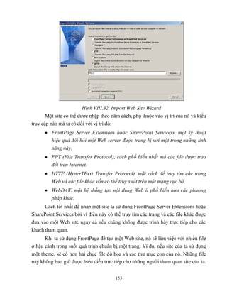 153
Hình VIII.32. Import Web Site Wizard
Một site có thể được nhập theo năm cách, phụ thuộc vào vị trí của nó và kiểu
truy cập nào mà ta có đối với vị trí đó:
 FrontPage Server Extensions hoặc SharePoint Servicess, một kỹ thuật
hiệu quả đòi h i một Web server được trang bị với một trong những tính
năng này.
 FPT (File Transfer Protocol), cách phổ biến nhất mà các file được trao
đổi trên Internet.
 HTTP (HyperTExxt Transfer Protocol), một cách để truy tìm các trang
Web và các file khác vốn có thể truy xuất trên một mạng cục bộ.
 WebDAV, một hệ thống tạo nội dung Web ít phổ biến hơn các phương
pháp khác.
Cách tốt nhất để nhập một site là sử dụng FrontPage Server Extensions hoặc
SharePoint Services bởi vì điều này có thể truy tìm các trang và các file khác được
đưa vào một Web site ngay cả nếu chúng không được trình bày trực tiếp cho các
khách tham quan.
Khi ta sử dụng FrontPage để tạo một Web site, nó sẽ làm việc với nhiều file
ở hậu cảnh trong suốt quá trình chuẩn bị một trang. Ví dụ, nếu site của ta sử dụng
một theme, sẽ có hơn hai chục file đồ họa và các thư mục con của nó. Những file
này không bao giờ được biểu diễn trực tiếp cho những người tham quan site của ta.
 