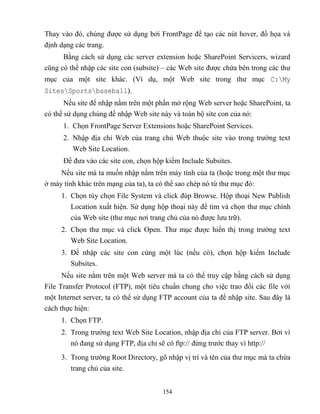 154
Thay vào đó, chúng được sử dụng bởi FrontPage để tạo các nút hover, đồ họa và
định dạng các trang.
Bằng cách sử dụng các server extension hoặc SharePoint Servicers, wizard
c ng có thể nhập các site con (subsite) – các Web site được chứa bên trong các thư
mục của một site khác. (Ví dụ, một Web site trong thư mục C:My
SitesSportsbaseball).
Nếu site để nhập nằm trên một phần mở rộng Web server hoặc SharePoint, ta
có thể sử dụng chúng để nhập Web site này và toàn bộ site con của nó:
1. Chọn FrontPage Server Extensions hoặc SharePoint Services.
2. Nhập địa chỉ Web của trang chủ Web thuộc site vào trong trường text
Web Site Location.
Để đưa vào các site con, chọn hộp kiểm Include Subsites.
Nếu site mà ta muốn nhập nằm trên máy tính của ta (hoặc trong một thư mục
ở máy tính khác trên mạng của ta), ta có thể sao ch p nó từ thư mục đó:
1. Chọn tùy chọn File System và click đúp Browse. Hộp thoại New Publish
Location xuất hiện. Sử dụng hộp thoại này để tìm và chọn thư mục chính
của Web site (thư mục nơi trang chủ của nó được lưu trữ).
2. Chọn thư mục và click Open. Thư mục được hiển thị trong trường text
Web Site Location.
3. Để nhập các site con cùng một lúc (nếu có), chọn hộp kiểm Include
Subsites.
Nếu site nằm trên một Web server mà ta có thể truy cập bằng cách sử dụng
File Transfer Protocol (FTP), một tiêu chuẩn chung cho việc trao đổi các file với
một Internet server, ta có thể sử dụng FTP account của ta để nhập site. Sau đây là
cách thực hiện:
1. Chọn FTP.
2. Trong trường text Web Site Location, nhập địa chỉ của FTP server. Bởi vì
nó đang sử dụng FTP, địa chỉ sẽ có ftp:// đứng trước thay vì http://
3. Trong trường Root Directory, gõ nhập vị trí và tên của thư mục mà ta chứa
trang chủ của site.
 