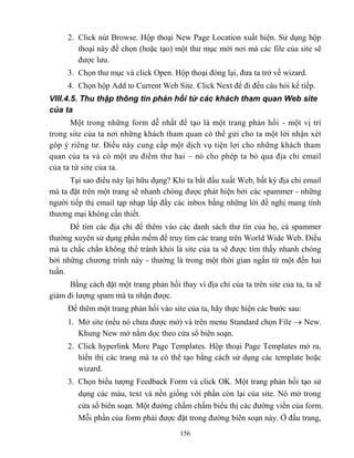 156
2. Click nút Browse. Hộp thoại New Page Location xuất hiện. Sử dụng hộp
thoại này để chọn (hoặc tạo) một thư mục mới nơi mà các file của site sẽ
được lưu.
3. Chọn thư mục và click Open. Hộp thoại đóng lại, đưa ta trở về wizard.
4. Chọn hộp Add to Current Web Site. Click Next để đi đến câu hỏi kế tiếp.
VIII.4.5. Thu thập thông tin phản hồi từ các khách tham quan Web site
của ta
Một trong những form dễ nhất để tạo là một trang phản hồi - một vị trí
trong site của ta nơi những khách tham quan có thể gửi cho ta một lời nhận x t
góp ý riêng tư. Điều này cung cấp một dịch vụ tiện lợi cho những khách tham
quan của ta và có một ưu điểm thư hai – nó cho ph p ta bỏ qua địa chỉ email
của ta từ site của ta.
Tại sao điều này lại hữu dụng? Khi ta bắt đầu xuất Web, bất kỳ địa chỉ email
mà ta đặt trên một trang sẽ nhanh chóng được phát hiện bởi các spammer - những
người tiếp thị email tạp nhạp lắp đầy các inbox bằng những lời đề nghị mang tính
thương mại không cần thiết.
Để tìm các địa chỉ để thêm vào các danh sách thư tín của họ, cá spammer
thường xuyên sử dụng phần mềm để truy tìm các trang trên World Wide Web. Điều
mà ta chắc chắn không thể tránh khỏi là site của ta sẽ được tìm thấy nhanh chóng
bởi những chương trình này - thường là trong một thời gian ngắn từ một đến hai
tuần.
Bằng cách đặt một trang phản hồi thay vì địa chỉ của ta trên site của ta, ta sẽ
giảm đi lượng spam mà ta nhận được.
Để thêm một trang phản hồi vào site của ta, hãy thực hiện các bước sau:
1. Mở site (nếu nó chưa được mở) và trên menu Standard chọn File  New.
Khung New mở nằm dọc theo cửa sổ biên soạn.
2. Click hyperlink More Page Templates. Hộp thoại Page Templates mở ra,
hiển thị các trang mà ta có thể tạo bằng cách sử dụng các template hoặc
wizard.
3. Chọn biểu tượng Feedback Form và click OK. Một trang phản hồi tạo sử
dụng các màu, text và nền giống với phần c n lại của site. Nó mở trong
cửa sổ biên soạn. Một đường chấm chấm biểu thị các đường viền của form.
M i phần của form phải được đặt trong đường biên soạn này. Ở đầu trang,
 