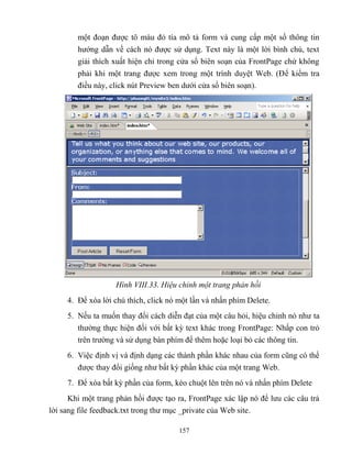 157
một đoạn được tô màu đỏ tía mô tả form và cung cấp một số thông tin
hướng dẫn về cách nó được sử dụng. Text này là một lời bình chú, text
giải thích xuất hiện chỉ trong cửa sổ biên soạn của FrontPage chứ không
phải khi một trang được xem trong một trình duyệt Web. (Để kiểm tra
điều này, click nút Preview ben dưới cửa sổ biên soạn).
Hình VIII.33. Hiệu chỉnh một trang phản hồi
4. Để xóa lời chú thích, click nó một lần và nhấn phím Delete.
5. Nếu ta muốn thay đổi cách diễn đạt của một câu hỏi, hiệu chỉnh nó như ta
thường thực hiện đối với bất kỳ text khác trong FrontPage: Nhấp con trỏ
trên trường và sử dụng bàn phím để thêm hoặc loại bỏ các thông tin.
6. Việc định vị và định dạng các thành phần khác nhau của form c ng có thể
được thay đổi giống như bất kỳ phần khác của một trang Web.
7. Để xóa bất kỳ phần của form, k o chuột lên trên nó và nhấn phím Delete
Khi một trang phản hồi được tạo ra, FrontPage xác lập nó để lưu các câu trả
lời sang file feedback.txt trong thư mục _private của Web site.
 