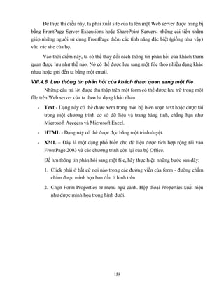 158
Để thực thi điều này, ta phải xuất site của ta lên một Web server được trang bị
bằng FrontPage Server Extensions hoặc SharePoint Servers, những cải tiến nhằm
giúp những người sử dụng FrontPage thêm các tính năng đặc biệt (giống như vậy)
vào các site của họ.
Vào thời điểm này, ta có thể thay đổi cách thông tin phản hồi của khách tham
quan được lưu như thế nào. Nó có thể được lưu sang một file theo nhiều dạng khác
nhau hoặc gửi đến ta bằng một email.
VIII.4.6. Lưu thông tin phản hồi của khách tham quan sang một file
Những câu trả lời được thu thập trên một form có thể được lưu trữ trong một
file trên Web server của ta theo ba dạng khác nhau:
- Text - Dạng này có thể được xem trong một bộ biên soạn text hoặc được tải
trong một chương trình cơ sở dữ liệu và trang bảng tính, ch ng hạn như
Microsoft Acccess và Microsoft Excel.
- HTML - Dạng này có thể được đọc bằng một trình duyệt.
- XML – Đây là một dạng phổ biến cho dữ liệu được tích hợp rộng rãi vào
FrontPage 2003 và các chương trình c n lại của bộ Office.
Để lưu thông tin phản hồi sang một file, hãy thực hiện những bước sau đây:
1. Click phải ở bất cứ nơi nào trong các đường viền của form - đường chấm
chấm được minh họa ban đầu ở hình trên.
2. Chọn Form Properties từ menu ngữ cảnh. Hộp thoại Properties xuất hiện
như được minh họa trong hình dưới.
 