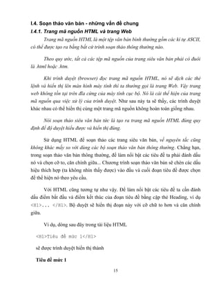 15
I.4. Soạn thảo văn bản - những vấn đề chung
I.4.1. Trang mã nguồn HTML và trang Web
Trang mã nguồn HTML là một tệp văn bản bình thường gồm các kí tự SCII,
có thể được tạo ra bằng bất cứ trình soạn thảo thông thường nào.
Theo quy ước, tất cả các tệp mã nguồn của trang siêu văn bản phải có đuôi
là .html hoặc .htm.
Khi trình duyệt (browser) đọc trang mã nguồn HTML, nó sẽ dịch các thẻ
lệnh và hiển thị lên màn hình máy tính thì ta thường gọi là trang Web. Vậy trang
web không tồn tại trên đĩa cứng của máy tính cục bộ. Nó là cái thể hiện của trang
mã nguồn qua việc xử lý của trình duyệt. Như sau này ta sẽ thấy, các trình duyệt
khác nhau có thể hiển thị cùng một trang mã nguồn không hoàn toàn giống nhau.
Nói soạn thảo siêu văn bản tức là tạo ra trang mã nguồn HTML đúng quy
định để độ duyệt hiểu được và hiển thị đúng.
Sử dụng HTML để soạn thảo các trang siêu văn bản, về nguyên tắc cũng
không khác mấy so với dùng các bộ soạn thảo văn bản thông thường. Ch ng hạn,
trong soạn thảo văn bản thông thường, để làm nổi bật các tiêu đề ta phải đánh dấu
nó và chọn cỡ to, căn chính giữa... Chương trình soạn thảo văn bản sẽ chèn các dấu
hiệu thích hợp (ta không nhìn thấy được) vào đầu và cuối đoạn tiêu đề được chọn
để thể hiện nó theo yêu cầu.
Với HTML c ng tương tự như vậy. Để làm nổi bật các tiêu đề ta cần đánh
dấu điểm bắt đầu và điểm kết thúc của đoạn tiêu đề bằng cặp thẻ Heading, ví dụ
<H1>... </H1>. Bộ duyệt sẽ hiển thị đoạn này với cỡ chữ to hơn và căn chính
giữa.
Ví dụ, d ng sau đây trong tài liệu HTML
<H1>Ti u đ mức 1</H1>
sẽ được trình duyệt hiển thị thành
Tiêu đề mức 1
 
