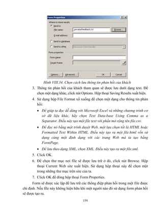 159
Hình VIII.34. Chọn cách lưu thông tin phản hồi của khách
3. Thông tin phản hồi của khách tham quan sẽ được lưu dưới dạng text. Để
chọn một dạng khác, click nút Options. Hộp thoại Saving Results xuất hiện.
4. Sử dụng hộp File Format xổ xuống để chọn một dạng cho thông tin phản
hồi:
 Để giúp ta đọc dễ dàng với Microsoft Excel và những chương trình cơ
sở dữ liệu khác, hãy chọn Text Data-base Using Comma as a
Separator. Điều này tạo một file text với phần mở rộng tên file.csv.
 Để đọc nó bằng một trình duyệt Web, một lựa chọn tốt là HTML hoặc
Formatted Text Within HTML. Điều này tạo ra một file.html vốn sử
dụng cùng một định dạng với các trang Web mà ta tạo bằng
ForntPage.
 Để lưu theo dạng XML, chọn XML. Điều này tạo ra một file.xml.
5. Click OK.
6. Để chọn thư mục nơi file sẽ được lưu trữ ở đó, click nút Browse. Hộp
thoại Current Web site xuất hiện. Sử dụng hộp thoại này để chọn một
trong những thư mục trên site của ta.
7. Click OK để đóng hộp thoại Form Properties.
Form sẽ được xác lập để lưu trữ các thông điệp phản hồi trong một file được
chỉ định. Nếu file này không hiện hữu khi một người nào đó sử dụng form phản hồi
sẽ được tạo ra.
 