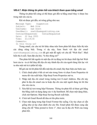 160
VIII.4.7. Nhận thông tin phản hồi của khách tham quan bằng email
Thông tin phản hồi c ng có thể được gửi đến ta bằng email thay vì được lưu
trong một site của ta.
Khi nó được gửi đến, nó trông giống như sau:
Message Type: Suggestion
Subject: Web Site
Username: Sam Snett
UserEmail: snett@samspublishing.com
ContractRequested: ContacRequested
Date: 22 Aug 2003
Time: 21:19:30
Comments:
In this thing on?
Trong email, các câu trả lời khác nhau trên form phản hồi được hiển thị trên
các d ng riêng biệt. Trong ví dụ này, Sam Snett với địa chỉ email
snett@samspublishing.com đã gửi một đề nghị với chủ đề “Web Site”. Mail
hiển thị ở cuối. Sam đặt câu hỏi, “Is this thing on?”
Thư phản hồi bắt nguồn từ một địa chỉ tự động trả lời được thiết lập bởi Web
host của ta - ta có thể thay đổi địa chỉ này thành địa chỉ của người đang liên lạc với
ta như một mô tả ở phần kế tiếp.
Để gửi các trả lời phản hồi đến một địa chỉ email, hãy thực hiện các bước sau:
1. Click chuột phải ở bất cứ nơi nào trong form và chọn Form Properties từ
menu tắt vừa xuất hiện. Hộp thoại Form Properties mở ra.
2. Nhập một địa chỉ email trong trường text E-mail Address. Địa chỉ này
phải là địa chỉ email của ta hoặc địa chỉ của một người đang trả lời thư
cho site của ta.
3. Xóa bất kỳ text trong hộp Filename. Thông tin phản hồi sẽ được gửi bằng
thư bằng cách sử dụng dạng của ví dụ SamSnett. Để chọn một dạng khác,
click nút Options. Hộp thoại Saving Result xuất hiện.
4. Click tab Email Result để đưa nó lên phía trước.
5. Chọn một dạng trong hộp Email Format thả xuống. Các tùy chọn có sẵn
giống như cá tùy chọn dành cho các file. Email phản hồi được cung cấp
d ng chủ đề “Data posted to form 1”, theo sau là địa chỉ Web của trang
phản hồi.
 