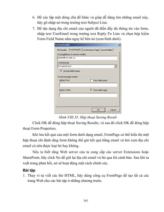 161
6. Để xác lập một d ng chủ đề khác và giúp dễ dàng tìm những email này,
hãy gõ nhập nó trong trường text Subject Line.
7. Để tận dụng địa chỉ email của người đã điền đầy đủ thông tin vào form,
nhập text UserEmail trong trường text Reply-To Line và chọn hộp kiểm
Form Field Name nằm ngay kế bên nó (xem hình dưới).
Hình VIII.35. Hộp thoại Saving Result
Click OK để đóng hộp thoại Saving Results, và sau đó click OK để đóng hộp
thoại Form Properties.
Khi lưu kết quả của một form dưới dạng email, FrontPage có thể hiển thị một
hộp thoại chỉ định rằng form không thể gửi kết quả bằng email và hỏi xem địa chỉ
email có nên được loại bỏ hay không.
Nếu ta biết rằng Web server của ta cung cấp các server Extensions hoặc
SharePoint, hãy click No để giữ lại địa chỉ email và bỏ qua lời cảnh báo. Sau khi ta
xuất trang phản hồi, nó sẽ hoạt động một cách chính xác.
Bài tập
1. Thay vì tự viết các thẻ HTML, hãy dùng công cụ FrontPage để tạo tất cả các
trang Web cho các bài tập ở những chương trước.
 