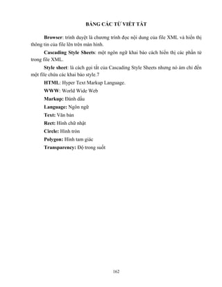 162
BẢNG CÁC TỪ VIẾT TẮT
Browser: trình duyệt là chương trình đọc nội dung của file XML và hiển thị
thông tin của file lên trên màn hình.
Cascading Style Sheets: một ngôn ngữ khai báo cách hiển thị các phần tử
trong file XML.
Style sheet: là cách gọi tắt của Cascading Style Sheets nhưng nó ám chỉ đến
một file chứa các khai báo style.7
HTML: Hyper Text Markup Language.
WWW: World Wide Web
Markup: Đánh dấu
Language: Ngôn ngữ
Text: Văn bản
Rect: Hình chữ nhật
Circle: Hình tr n
Polygon: Hình tam giác
Transparency: Độ trong suốt
 