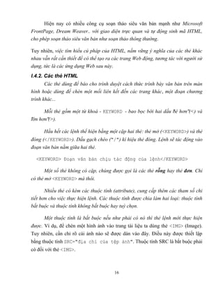 16
Hiện nay có nhiều công cụ soạn thảo siêu văn bản mạnh như Microsoft
FrontPage, Dream Weaver.. với giao diện trực quan và tự động sinh mã HTML,
cho phép soạn thảo siêu văn bản như soạn thảo thông thường.
Tuy nhiên, việc tìm hiểu cú pháp của HTML, nắm vững ý nghĩa của các thẻ khác
nhau v n rất cần thiết để có thể tạo ra các trang Web động, tương tác với người sử
dụng, tức là các ứng dụng Web sau này.
I.4.2. Các thẻ HTML
Các thẻ dùng để báo cho trình duyệt cách thức trình bày văn bản trên màn
hình hoặc dùng để ch n một mối liên kết đến các trang khác, một đoạn chương
trình khác...
Mỗi thẻ gồm một từ khoá - KEYWORD - bao bọc bới hai dấu bé hơn (<) và
lớn hơn (>).
Hầu hết các lệnh thể hiện bằng một cặp hai thẻ: thẻ mở (<KEYWORD>) và thẻ
đóng (</KEYWORD>). Dấu gạch chéo ("/") kí hiệu thẻ đóng. Lệnh sẽ tác động vào
đoạn văn bản nằm giữa hai thẻ.
<KEYWORD> Đoạn văn bản chịu tác động của lệnh</KEYWORD>
Một số thẻ không có cặp, chúng được gọi là các thẻ n hay thẻ đơn. Chỉ
có thẻ mở <KEYWORD> mà thôi.
Nhiều thẻ có k m các thuộc tính (attribute), cung cấp thêm các tham số chi
tiết hơn cho việc thực hiện lệnh. Các thuộc tính được chia làm hai loại: thuộc tính
bắt buộc và thuộc tính không bắt buộc hay tuỳ chọn.
Một thuộc tính là bắt buộc nếu như phải có nó thì thẻ lệnh mới thực hiện
được. Ví dụ, để chèn một hình ảnh vào trang tài liệu ta dùng thẻ <IMG> (Image).
Tuy nhiên, cần chỉ rõ cái ảnh nào sẽ được dán vào đây. Điều này được thiết lập
bằng thuộc tính SRC="địa ch của tệp ảnh". Thuộc tính SRC là bắt buộc phải
có đối với thẻ <IMG>.
 