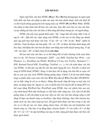 1
LỜI MỞ ĐẦU
Ngôn ngữ Siêu văn bản HTML (Hyper Text Markup Language) là ngôn ngữ
biểu diễn văn bản cho phép ta đưa vào một văn bản nhiều thuộc tính cần thiết để
có thể truyền thông quảng bá trên mạng toàn cục WWW (World Wide Web). HTML
cho phép ta đưa hình ảnh đồ họa vào văn bản, thay đổi cách bày trí của văn bản,
và tạo những tài liệu siêu văn bản có khả năng đối thoại tương tác với người dùng.
HTML chủ yếu xoay quanh khái niệm “thẻ” (tag) làm nền tảng. Một ví dụ về
tag là <B>. Hầu hết các chức năng trên HTML có thẻ mở và thẻ đóng tạo thành
một cặp giới hạn một đoạn văn bản. Ví dụ <B> và </B> là thẻ “bold” nghĩa là
chữ béo. Toàn bộ đoạn văn bản giữa <B> và </B> sẽ được thể hiện dưới dạng chữ
béo (hay chữ đậm) khi văn bản đó được xem bằng một trình duyệt tương ứng. Ví dụ
<B> xin chào </B> sẽ được hiện lên là xin chào.
Để tạo một siêu văn bản, ta có thể dùng bất cứ một chương trình soạn thảo
nào (ví dụ: NC-Norton Commander, EDIT - của DOS, NotePad hay Write - của
Windows 3.x, WordPad của Win95, WinWord 2.0 hay 6.0, FoxPro, Borland C++
IDE, Borland Pascal IDE, FrontPage, TextPad, v.v…), chỉ cần nắm được các thẻ
của HTML, và khi ghi vào đĩa thì cần lưu dưới dạng file text. Tên file có đuôi mở
rộng là HTM (hoặc HTML). Song có một hạn chế là dạng văn bản khi ta soạn với
khi ta xem sau này (trên WWW) không giống nhau. Chính vì lẽ đó mà nhiều hãng
tung ra phần mềm soạn siêu văn bản What You See Is What You Get (WYSIWYG-
cái ta thấy cũng là cái ta có được). Hãng Microsoft cũng đã tung ra một tiện ích
được sử dụng rộng rãi. Ngoài ra, còn có nhiều tiện ích chuyển đổi từ dạng RTF (có
thể soạn bằng WinWord hay WordPad) sang HTML, hay các phiên bản sau này
của trình duyệt Web như NetScape có sẵn luôn chức năng này. Các tiện ích đó đều
giống nhau ở chỗ cho phép ta gõ trực tiếp các thẻ vào văn bản nhưng cũng có thể
dùng tổ hợp của thanh công cụ (toolbar), hộp thoại (dialog), thực đơn (menu) hay
danh sách các lựa chọn (pop-up list). Để gạch dưới đoạn văn bản trong ví dụ vừa
rồi, ta có thể gõ vào xin chào, dùng chuột chọn, rồi bấm vào nút Underline trên
thanh công cụ. Văn bản sẽ tự động được chuyển thành <U>xin chào</U> (ở đây
thì <U> và </U> là cặp mở/đóng của tag có chức năng giới hạn đoạn văn bản cần
được gạch dưới).
 